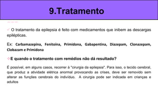  O tratamento da epilepsia é feito com medicamentos que inibem as descargas
epilépticas.
Ex: Carbamazepina, Fenitoína, Primidona, Gabapentina, Diazepam, Clonazepam,
Clobazam e Primidona
E quando o tratamento com remédios não dá resultado?
É possível, em alguns casos, recorrer à "cirurgia da epilepsia". Para isso, o tecido cerebral,
que produz a atividade elétrica anormal provocando as crises, deve ser removido sem
alterar as funções cerebrais do indivíduo. A cirurgia pode ser indicada em crianças e
adultos
9.Tratamento
 