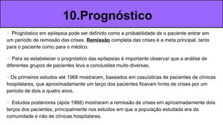  Prognóstico em epilepsia pode ser definido como a probabilidade de o paciente entrar em
um período de remissão das crises. Remissão completa das crises é a meta principal, tanto
para o paciente como para o médico.
 Para se estabelecer o prognóstico das epilepsias é importante observar que a análise de
diferentes grupos de pacientes leva a conclusões muito diversas.
Os primeiros estudos até 1968 mostraram, baseados em casuísticas de pacientes de clínicas
hospitalares, que aproximadamente um terço dos pacientes ficavam livres de crises por um
período de dois a quatro anos.
 Estudos posteriores (após 1968) mostraram a remissão de crises em aproximadamente dois
terços dos pacientes, principalmente nos estudos em que a população estudada era da
comunidade e não de clínicas hospitalares.
10.Prognóstico
 