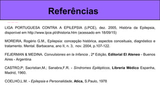 LIGA PORTUGUESA CONTRA A EPILEPSIA (LPCE), dez. 2005, História da Epilepsia,
disponível em http://www.lpce.pt/dhistoria.htm (acessado em 18/09/15)
MOREIRA, Rogério G.M., Epilepsia: concepção histórica, aspectos conceituais, diagnóstico e
tratamento. Mental. Barbacena, ano II, n. 3, nov. 2004, p.107-122.
FEJERMAN & MEDINA. Convulsiones en la Infancia , 2ª Edição, Editorial El Ateneo - Buenos
Aires - Argentina
CASTRO,P; Sacristian,M.; Sanabra,F.R. - Síndromes Epilépticos, Libreria Médico Espanha,
Madrid, 1960.
COELHO,L.M. - Epilepsia e Personalidade, Atica, S.Paulo, 1978
Referências
 