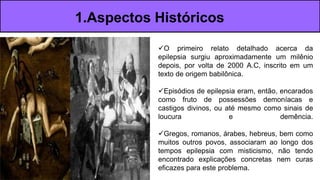 O primeiro relato detalhado acerca da
epilepsia surgiu aproximadamente um milênio
depois, por volta de 2000 A.C, inscrito em um
texto de origem babilônica.
Episódios de epilepsia eram, então, encarados
como fruto de possessões demoníacas e
castigos divinos, ou até mesmo como sinais de
loucura e demência.
Gregos, romanos, árabes, hebreus, bem como
muitos outros povos, associaram ao longo dos
tempos epilepsia com misticismo, não tendo
encontrado explicações concretas nem curas
eficazes para este problema.
1.Aspectos Históricos
 