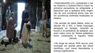 Hipócrates(400 a.C), considerado o pai
da medicina e Galeno(175d.C) foram os
primeiros pensadores da antiguidade a
deduzirem que a epilepsia tinha origem
não de uma ocorrência divina mas sim
em ocorrências anômalas localizadas no
cérebro.
No período da Idade Média, entre os
séculos XV e XVI, a Santa Inquisição
perseguia os hereges, incluindo os
loucos e os portadores de epilepsia, que
eram vistos como tal. Muitos epilépticos
foram condenados à fogueira neste
período.
Ao longo do século XVIII deu-se uma
revolução em grande parte das áreas
científicas, com novas descobertas e
avanços significativos
 