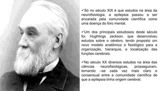 Só no século XIX é que estudos na área da
neurofisiologia, a epilepsia passou a ser
encarada pela comunidade científica como
uma doença do foro mental.
Um dos principais estudiosos deste século
foi, Hughlings Jackson, que desenvolveu
estudos sobre o cérebro, tendo proposto um
novo modelo anatômico e fisiológico para a
organização, hierarquia, e localização das
funções cerebrais.
No século XX diversos estudos na área das
ciências neurofisiológicas, prosseguiram,
tornando –se cada vez mais claro e
consensual entre a comunidade científica de
que a epilepsia tinha origem cerebral.
 