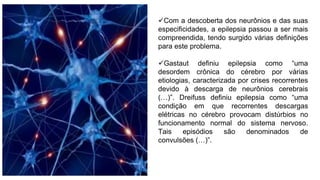 Com a descoberta dos neurônios e das suas
especificidades, a epilepsia passou a ser mais
compreendida, tendo surgido várias definições
para este problema.
Gastaut definiu epilepsia como “uma
desordem crônica do cérebro por várias
etiologias, caracterizada por crises recorrentes
devido à descarga de neurônios cerebrais
(…)”. Dreifuss definiu epilepsia como “uma
condição em que recorrentes descargas
elétricas no cérebro provocam distúrbios no
funcionamento normal do sistema nervoso.
Tais episódios são denominados de
convulsões (…)”.
 