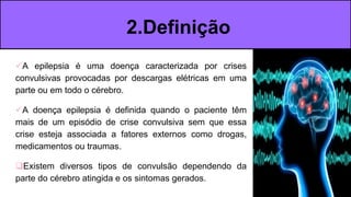 A epilepsia é uma doença caracterizada por crises
convulsivas provocadas por descargas elétricas em uma
parte ou em todo o cérebro.
A doença epilepsia é definida quando o paciente têm
mais de um episódio de crise convulsiva sem que essa
crise esteja associada a fatores externos como drogas,
medicamentos ou traumas.
Existem diversos tipos de convulsão dependendo da
parte do cérebro atingida e os sintomas gerados.
2.Definição
 