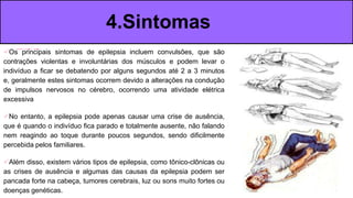 ​Os principais sintomas de epilepsia incluem convulsões, que são
contrações violentas e involuntárias dos músculos e podem levar o
indivíduo a ficar se debatendo por alguns segundos até 2 a 3 minutos
e, geralmente estes sintomas ocorrem devido a alterações na condução
de impulsos nervosos no cérebro, ocorrendo uma atividade elétrica
excessiva
No entanto, a epilepsia pode apenas causar uma crise de ausência,
que é quando o indivíduo fica parado e totalmente ausente, não falando
nem reagindo ao toque durante poucos segundos, sendo dificilmente
percebida pelos familiares.
Além disso, existem vários tipos de epilepsia, como tônico-clônicas ou
as crises de ausência e algumas das causas da epilepsia podem ser
pancada forte na cabeça, tumores cerebrais, luz ou sons muito fortes ou
doenças genéticas.
4.Sintomas
 