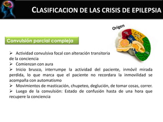 CLASIFICACION DE LAS CRISIS DE EPILEPSIA
Convulsión parcial compleja
 Actividad convulsiva focal con alteración transitoria
de la conciencia
 Comienzan con aura
 Inicio brusco, interrumpe la actividad del paciente, inmóvil mirada
perdida, lo que marca que el paciente no recordara la inmovilidad se
acompaña con automatismo
 Movimientos de masticación, chupeteo, deglución, de tomar cosas, correr.
 Luego de la convulsión: Estado de confusión hasta de una hora que
recupere la conciencia
 