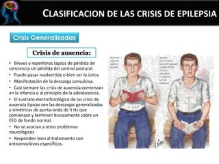 CLASIFICACION DE LAS CRISIS DE EPILEPSIA
Crisis Generalizadas
• Breves y repentinos lapsos de pérdida de
conciencia sin pérdida del control postural.
• Puede pasar inadvertida o bien ser la única
• Manifestación de la descarga convulsiva.
• Casi siempre las crisis de ausencia comienzan
en la infancia o al principio de la adolescencia.
• El sustrato electrofisiológico de las crisis de
ausencia típicas son las descargas generalizadas
y simétricas de punta-onda de 3 Hz que
comienzan y terminan bruscamente sobre un
EEG de fondo normal.
• No se asocian a otros problemas
neurológicos
• Responden bien al tratamiento con
anticonvulsivos específicos.
Crisis de ausencia:
 