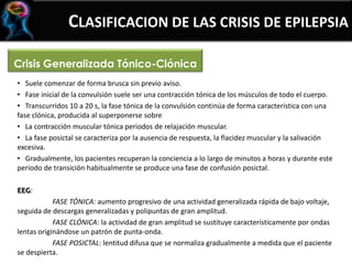 Crisis Generalizada Tónico-Clónica
CLASIFICACION DE LAS CRISIS DE EPILEPSIA
• Suele comenzar de forma brusca sin previo aviso.
• Fase inicial de la convulsión suele ser una contracción tónica de los músculos de todo el cuerpo.
• Transcurridos 10 a 20 s, la fase tónica de la convulsión continúa de forma característica con una
fase clónica, producida al superponerse sobre
• La contracción muscular tónica periodos de relajación muscular.
• La fase posictal se caracteriza por la ausencia de respuesta, la flacidez muscular y la salivación
excesiva.
• Gradualmente, los pacientes recuperan la conciencia a lo largo de minutos a horas y durante este
periodo de transición habitualmente se produce una fase de confusión posictal.
EEG:
FASE TÓNICA: aumento progresivo de una actividad generalizada rápida de bajo voltaje,
seguida de descargas generalizadas y polipuntas de gran amplitud.
FASE CLÓNICA: la actividad de gran amplitud se sustituye característicamente por ondas
lentas originándose un patrón de punta-onda.
FASE POSICTAL: lentitud difusa que se normaliza gradualmente a medida que el paciente
se despierta.
 