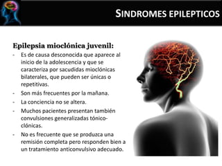 Epilepsia mioclónica juvenil:
- Es de causa desconocida que aparece al
inicio de la adolescencia y que se
caracteriza por sacudidas mioclónicas
bilaterales, que pueden ser únicas o
repetitivas.
- Son más frecuentes por la mañana.
- La conciencia no se altera.
- Muchos pacientes presentan también
convulsiones generalizadas tónico-
clónicas.
- No es frecuente que se produzca una
remisión completa pero responden bien a
un tratamiento anticonvulsivo adecuado.
SINDROMES EPILEPTICOS
 