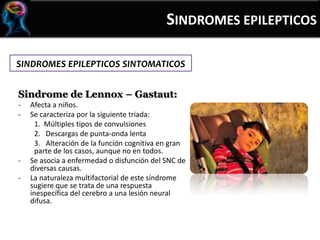 SINDROMES EPILEPTICOS SINTOMATICOS
Sindrome de Lennox – Gastaut:
- Afecta a niños.
- Se caracteriza por la siguiente triada:
1. Múltiples tipos de convulsiones
2. Descargas de punta-onda lenta
3. Alteración de la función cognitiva en gran
parte de los casos, aunque no en todos.
- Se asocia a enfermedad o disfunción del SNC de
diversas causas.
- La naturaleza multifactorial de este síndrome
sugiere que se trata de una respuesta
inespecífica del cerebro a una lesión neural
difusa.
SINDROMES EPILEPTICOS
 