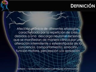 DEFINICIÓN
Afección crónica de diferentes etiologías,
caracterizada por la repetición de crisis
debidas a una descarga neuronal excesiva,
que se manifiestan de manera clínica por una
alteración intermitente y estereotipada de la
conciencia, comportamiento, emoción,
función motora, percepción y/o sensación
Epilepsia → repuesta motora y/o sensitiva por descarga neuronal excesiva
 