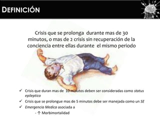 DEFINICIÓN
Crisis que se prolonga durante mas de 30
minutos, o mas de 2 crisis sin recuperación de la
conciencia entre ellas durante el mismo periodo
 Crisis que duran mas de 10 minutos deben ser consideradas como status
epileptico
 Crisis que se prolongue mas de 5 minutos debe ser manejada como un SE
 Emergencia Medica asociada a
- ↑ Morbimortalidad
 