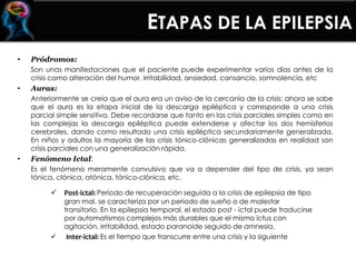 ETAPAS DE LA EPILEPSIA
• Pródromos:
Son unas manifestaciones que el paciente puede experimentar varios días antes de la
crisis como alteración del humor, irritabilidad, ansiedad, cansancio, somnolencia, etc
• Auras:
Anteriormente se creía que el aura era un aviso de la cercanía de la crisis; ahora se sabe
que el aura es la etapa inicial de la descarga epiléptica y corresponde a una crisis
parcial simple sensitiva. Debe recordarse que tanto en las crisis parciales simples como en
las complejas la descarga epiléptica puede extenderse y afectar los dos hemisferios
cerebrales, dando como resultado una crisis epiléptica secundariamente generalizada.
En niños y adultos la mayoría de las crisis tónico-clónicas generalizadas en realidad son
crisis parciales con una generalización rápida.
• Fenómeno Ictal:
Es el fenómeno meramente convulsivo que va a depender del tipo de crisis, ya sean
tónica, clónica, atónica, tónico-clónica, etc.
 Post-ictal: Periodo de recuperación seguida a la crisis de epilepsia de tipo
gran mal, se caracteriza por un periodo de sueño o de malestar
transitorio. En la epilepsia temporal, el estado post - ictal puede traducirse
por automatismos complejos más durables que el mismo ictus con
agitación, irritabilidad, estado paranoide seguido de amnesia.
 Inter-ictal: Es el tiempo que transcurre entre una crisis y la siguiente
 