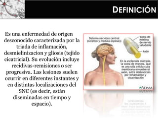 DEFINICIÓN
Es una enfermedad de origen
desconocido caracterizada por la
triada de inflamación,
desmielinizacion y gliosis (tejido
cicatricial). Su evolución incluye
recidivas-remisiones o ser
progresiva. Las lesiones suelen
ocurrir en diferentes instantes y
en distintas localizaciones del
SNC (es decir, están
diseminadas en tiempo y
espacio).
 