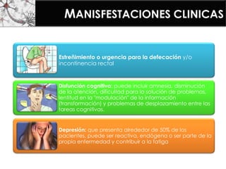 MANISFESTACIONES CLINICAS
Estreñimiento o urgencia para la defecación y/o
incontinencia rectal
Disfunción cognitiva: puede incluir amnesia, disminución
de la atención, dificultad para la solución de problemas,
lentitud en la "modulación" de la información
(transformación) y problemas de desplazamiento entre las
tareas cognitivas.
Depresión: que presenta alrededor de 50% de los
pacientes, puede ser reactiva, endógena o ser parte de la
propia enfermedad y contribuir a la fatiga
 
