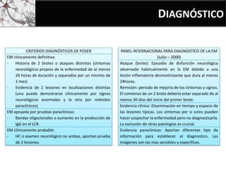DIAGNÓSTICO
CRITERIOS DIAGNÓSTICOS DE POSER
EM clínicamente definitiva:
- Historia de 2 brotes o ataques distintos (síntomas
neurológicos propios de la enfermedad de al menos
24 horas de duración y separados por un mínimo de
1 mes)
- Evidencia de 2 lesiones en localizaciones distintas
(una puede demostrarse clínicamente por signos
neurológicos anormales y la otra por métodos
paraclínicos)
EM apoyada por pruebas paraclínicas:
- Bandas oligoclonales o aumento en la producción de
IgG en el LCR.
EM clínicamente probable:
- HC o examen neurológico no ambas, aportan prueba
de 2 lesiones.
PANEL INTERNACIONAL PARA DIAGNOSTICO DE LA EM
(Julio – 2000)
Ataque (brote): Episodio de disfunción neurológica
observado habitualmente en la EM debido a una
lesión inflamatoria desmielinizante que dura al menos
24horas.
Remisión: periodo de mejoría de los síntomas y signos.
El comienzo de un 2 brote debería estar separado de al
menos 30 días del inicio del primer brote.
Evidencia clínica: Diseminación en tiempo y espacio de
las lesiones típicas. Los síntomas por si solos pueden
hacer sospechar la enfermedad pero no diagnosticarla.
La exclusión de otras patologías es crucial.
Evidencia paraclínicas: Aportan diferentes tipo de
información para establecer el diagnostico. Las
imágenes son las mas sensibles y especificas.
 