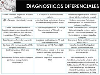 DIAGNOSTICOS DIFERENCIALES
Glioma: síndromes progresivos de tronco
encefálico.
ECV: síntomas de aparición rápida o
explosiva
Enfermedad degenerativa de los discos
intervertebrales (mielopatia cervical)
LOE: inflamación y tumefacción intensa. Lesión focal única: paciente con síntomas
en una extremidad y signos en las dos.
Síndrome conversivo: Paciente con
síntomas que no van acompañados de
hallazgos neurológicos.
Cefalea, síndrome extrapiramidal
(sugestivo de parkinson), corea, demencia
aislada, amiotrofia con fasciculaciones,
neuropatía periférica, crisis epilépticas o
coma.
LES: trastorno progresivo que se asemeja.
Hay aumento de la VSG, ac (+) y
enfermedad sistémica.
Behcet: enfermedad crónica neuropatía
óptica y mielopatia. Lesiones orales,
genitales y uveítis con aumento de VSG.
Comienza como un trastorno agudo y
subagudo.
Sx de Sjogrem: enfermedad recurrente-
reminente.
Sarcoidosis: parálisis de pares (VII par),
enfermedad sistémica.
Síndrome de Devic: Mielitis transversa:
Neuritis óptica.
Boreliosis, sífilis meningovascular, VIH-1,
patógenos oportunistas.
Mielopatia por VLTH-1: Ac en el LCR. Migraña: alteración focal aguda en
persona aparentemente sana.
Lesión compresiva: déficit focal
progresivo.
Malformaciones vasculares de la fosa
posterior: déficit focal progresivo de
tronco.
Linfomas primarios: lesiones únicas o
múltiples en SNC.
Malformación de Chiari: ataxia, nistagmus,
parálisis de pares y síndrome
siringomielico.
Mielopatias progresivas: espondilosis, TU,
MAV.
Mutaciones genéticas, ataxias
hereditarias, neuropatía óptica de Leber,
enfermedad mitocondrial, enfermedad de
Krabbe, ligadas al X, Adrenoleucodistrofia,
enfermedad de ligh, encefalopatía
mitocondrial, acidosis, leucodistrofia
metacromática, enfermedad de Fabry.
 