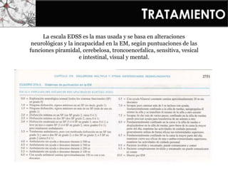 TRATAMIENTO
La escala EDSS es la mas usada y se basa en alteraciones
neurológicas y la incapacidad en la EM, según puntuaciones de las
funciones piramidal, cerebelosa, troncoencefalica, sensitiva, vesical
e intestinal, visual y mental.
 