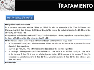 TRATAMIENTO
Metilprednisolona-prednisona
En le paciente ingresado: MePDN 250mg en 250mL de solución glucosada al 5% IV en 1-2 horas cada
6horas y durante 3 dias. Seguido de PDN oral 1mg/kg/dia en una DU matutina los días 4 a 17. 20mg el dia
18 y 10mg los días 19 a 21.
En el paciente ambulatorio: MePDN 1000mg IV con infusión lenta x 3 dias, seguido de PDN oral 1mg/kg/dia
los días 4 a 17, 20mg el dia 18 y 10 mg los días 19 a 21.
ACTH: Indicada solo en casos de que el tratamiento con MePDN/PDN no tenga éxito.
- ACTH acuosa (20U/mL) 80 U administradas en 500 mL de solución dextrosa al 5%, a pasar en 6-8 horas
durante 3 dias seguido de
- ACTH en gel (40U/mL) 40 U administradas IM dos veces al dia x 7 dias, seguido de
- ACTH en gel con la siguiente pauta descendente: 35 U dos veces al dia durante 3 dias; 30 U dos veces
al dia durante 3 dias; 50 U una vez al dia durante 3 dias; 40 U una vez al dia durante 3 dias; 30
unidades una vez al dia durante 3 dias; 20 U una vez al dia durante 3 dias; 20 U a días alternos y un
total de 3 dosis.
Plasmaferesis
Tratamiento de brote
 