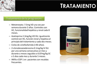 Tratamiento de la progresión:
– Metotrexato: 7.5mg VO una vez por
semana durante 2 años. Controles con
HC, funcionalidad hepática y renal cada 8
meses.
– Azatioprina 2-3mg/kg VO DU. Igualmente
control con HC, función renal y hepática al
principio del tratamiento y cada dos meses.
– Ciclos de ciclofosfamida (<40 años).
– 2-clorodesoxiadenosina 0.1mg/kg IV DU
por una semana consecutiva un mes y
durante a meses seguidos o 0.07mg/kg SC
x 5 dias cada mes y durante 5 meses.
– INFB o COP 1 en pacientes con recaídas
frecuentes.
TRATAMIENTO
 