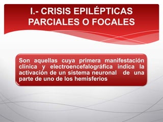 I.- CRISIS EPILÉPTICAS
   PARCIALES O FOCALES



Son aquellas cuya primera manifestación
clínica y electroencefalográfica indica la
activación de un sistema neuronal de una
parte de uno de los hemisferios
 