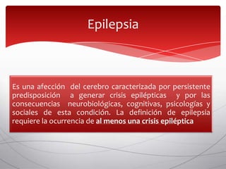 Epilepsia



Es una afección del cerebro caracterizada por persistente
predisposición a generar crisis epilépticas y por las
consecuencias neurobiológicas, cognitivas, psicologías y
sociales de esta condición. La definición de epilepsia
requiere la ocurrencia de al menos una crisis epiléptica
 