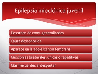 Epilepsia mioclónica juvenil


Desorden de conv. generalizadas

Causa desconocida

Aparece en la adolescencia temprana

Mioclonias bilaterales, únicas o repetitivas.

Más frecuentes al despertar
 