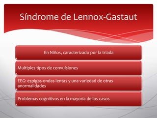 Síndrome de Lennox-Gastaut


             En Niños, caracterizado por la triada


Multiples típos de convulsiones

EEG: espigas-ondas lentas y una variedad de otras
anormalidades

Problemas cognitivos en la mayoría de los casos
 