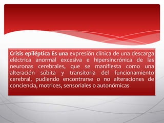 Crisis epiléptica Es una expresión clínica de una descarga
eléctrica anormal excesiva e hipersincrónica de las
neuronas cerebrales, que se manifiesta como una
alteración súbita y transitoria del funcionamiento
cerebral, pudiendo encontrarse o no alteraciones de
conciencia, motrices, sensoriales o autonómicas
 