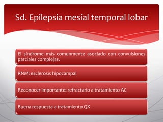Sd. Epilepsia mesial temporal lobar


El síndrome más comunmente asociado con convulsiones
parciales complejas.

RNM: esclerosis hipocampal


Reconocer importante: refractario a tratamiento AC


Buena respuesta a tratamiento QX
 