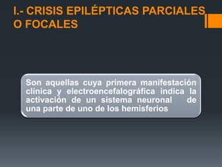 I.- CRISIS EPILÉPTICAS PARCIALES
O FOCALES




  Son aquellas cuya primera manifestación
  clínica y electroencefalográfica indica la
  activación de un sistema neuronal      de
  una parte de uno de los hemisferios
 