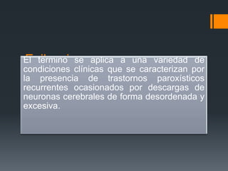 Epilepsia
El termino se aplica a una variedad de
condiciones clínicas que se caracterizan por
la presencia de trastornos paroxísticos
recurrentes ocasionados por descargas de
neuronas cerebrales de forma desordenada y
excesiva.
 
