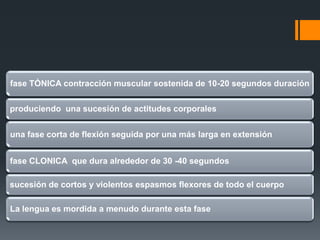 CRISIS TÓNICO-CLÓNICAS
fase TÓNICA contracción muscular sostenida de 10-20 segundos duración


produciendo una sucesión de actitudes corporales


una fase corta de flexión seguida por una más larga en extensión


fase CLONICA que dura alrededor de 30 -40 segundos

sucesión de cortos y violentos espasmos flexores de todo el cuerpo

La lengua es mordida a menudo durante esta fase
 