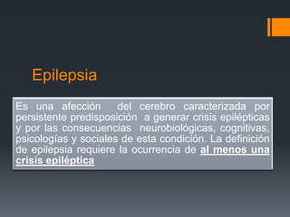 Epilepsia
Es una afección       del cerebro caracterizada por
persistente predisposición a generar crisis epilépticas
y por las consecuencias neurobiológicas, cognitivas,
psicologías y sociales de esta condición. La definición
de epilepsia requiere la ocurrencia de al menos una
crisis epiléptica
 