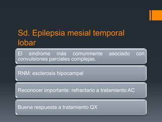 Sd. Epilepsia mesial temporal
lobar
El síndrome más comunmente            asociado       con
convulsiones parciales complejas.

RNM: esclerosis hipocampal


Reconocer importante: refractario a tratamiento AC


Buena respuesta a tratamiento QX
 