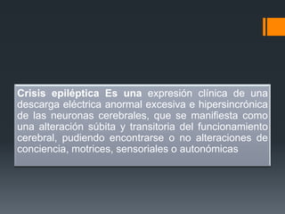 Crisis epiléptica Es una expresión clínica de una
descarga eléctrica anormal excesiva e hipersincrónica
de las neuronas cerebrales, que se manifiesta como
una alteración súbita y transitoria del funcionamiento
cerebral, pudiendo encontrarse o no alteraciones de
conciencia, motrices, sensoriales o autonómicas
 