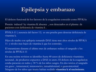 Epilepsia y embarazoEpilepsia y embarazo
El defecto funcional de los factores de la coagulacion conocido como PIVKAs
Protein induced by vitamina K absence , son detectados en el plasma de
pacientes con deficiencia de vitamina k .
PIVKA-11 ( ausencia del factor 11) es una prueba para detectar deficiencia de
vitamina k.
Hijos de madre con epilepsia tomando DAE tiene mas altos niveles de PIVKA
11 y niveles mas bajos de vitamina k que los controles.
El tratamiento durante el ultimo mes de embarazo reduce el sangrado y los
niveles de PIVKA-11
En una recinte revision se identifico hasta 40 casos de deficiencia vitaminica
neonatal , de productos expuestos a DAE in utero. El defecto de la coagulacion
estaba presente en todos y 30 % de los niños sangro. En dos tercios el sangrado
era grave , intracraneal, intratoracico, intraabdominal, o gastrointestinal.
Ninguno de los niños que murio habian recibido vitamina k al nacimiento.
 