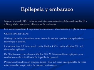 Epilepsia y embarazoEpilepsia y embarazo
Mujeres tomando DAE inductoras de sistema enzimatico, deberan de recibir 10 a
a 20 mg al dia , durante el ultimo mes de embarazo.
Los infantes recibiran 1 mgs intramuscularmente al nacimiento y o plama fresco.
CRISIS EPILEPTICAS
El riesgo de crisis convulsivas entre niños de madres y padres con epilepsia es
mayor que el control.
La incidencia es 9.3 % neonatal , crisis febriles 4.5 % , crisis afebriles 5% 4.6
desarrollan epilepsia.
De 38 niños con convulsiones febriles, 10 ( 26 %) resarrollaron epilepsia , este
resultado excede la incidencia de la poblacion general.
Productos de madres con epilepsia tienen 1.6 a 2.5 veces mas probable de tener
crisis convulsivas que niños de madres no afectadas.
 