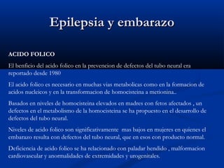 Epilepsia y embarazoEpilepsia y embarazo
ACIDO FOLICO
El benficio del acido folico en la prevencion de defectos del tubo neural era
reportado desde 1980
El acido folico es necesario en muchas vias metabolicas como en la formacion de
acidos nucleicos y en la transformacion de homocisteina a metionina..
Basados en niveles de homocisteina elevados en madres con fetos afectados , un
defectos en el metabolismo de la homocisteina se ha propuesto en el desarrollo de
defectos del tubo neural.
Niveles de acido folico son significativamente mas bajos en mujeres en quienes el
embarazo resulta con defectos del tubo neural, que en esos con producto normal.
Deficiencia de acido folico se ha relacionado con paladar hendido , malformacion
cardiovascular y anormalidades de extremidades y urogenitales.
 