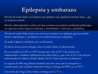 Epilepsia y embarazoEpilepsia y embarazo
Niveles de acido folico en mujeres con epilepsia son significativamente bajos , que
en mujeres control.
Niveles subterapeuticos suelen ser mas comunes en mujeres recibiendo politerapia
en especial cuando ingieren fenitoina y fenobarbital o fenitoina y primidona
Niveles de acido folico bajos son vistos en mujeres con epilepsia que han tenido
aborto espontaneo o productos con malformaciones congenitas.
El acido valproico interfiere con su absorcion.
El efecto de las nuevas drogas sobre el acido folcio, es deconocido
En un estudio en USA en 1997 mostro que solo el 30 % de mujeres no
embarazadas tomaban suplemento de acido folico, y que solo el 23 % de mujeres
embarazadas lo habian tomado dentro de los 2 años previos al embarazo.
La ingesta de 400 mcg diarios inciando una mes antes de la concepcion y
continuando todo el primer trimestre reduce el riesgo de DTN en un 50 %
Una dosis de 4 mgs al dia, reduce el riesgo en un 70 %.
 