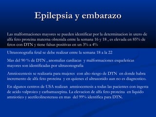Epilepsia y embarazoEpilepsia y embarazo
Las malformaciones mayores se pueden identificar por la determinacion in utero de
alfa feto proteina materna obtenida entre la semana 16 y 18 , es elevada en 85% de
fetos con DTN y tiene falsas positivas en un 3% a 4%
Ultrasonografia fetal se debe realizar entre la semana 18 a la 22
Mas del 90 % de DTN , anomalias cardiacas y malformaciones esqueleticas
mayores son identificadas por ultrasonografia
Amniocentesis se realizaria para mujeres con alto riesgo de DTN en donde habra
incremento de alfa feto proteina y en quienes el ultrasonido aun no es diagnostico.
En algunos centros de USA realizan amniocentesis a todas las pacientes con ingesta
de acido valproico y carbamazepina. La elevacion de alfa feto proteina en liquido
amniotico y acetilcolinesterasa en mas del 99% identifica para DTN.
 