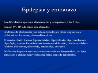 Epilepsia y embarazoEpilepsia y embarazo
Las dificultades aparecen al nacimiento y desaparecen a los 8 dias.
Solo un 5%- 10% de niños son afectados
Sindrome de abstinencia han sido reportados en niños expuestos a
barbituricos, fenitoina, y benzodiacepinas.
El cuadro clinico incluye hiperactividad, hiperreflexia, hiperventilacion,
hiperfagia, vomito, llanto intenso, trastornos del sueño, crisis convulsivas,
temblor, mioclonus, hipertonia, estornudos, bostezos.
Disfuncion hepatica asociada a carbamazepina e ileo paralitico en fetos
expuestos a clonazepam y carbamazepina han sido reportados.
 