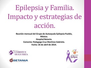 Epilepsia y Familia.
Impacto y estrategias de
acción.
Reunión mensual del Grupo de Autoayuda Epilepsia Puebla,
México.
Hospital Betania.
Comenta: Pedagoga Cruz Martínez Gabriela.
Fecha: 26 de abril de 2014.
 