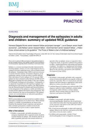 BMJ 2012;344:e281 doi: 10.1136/bmj.e281 (Published 26 January 2012)                                                                       Page 1 of 7

Practice




                                                                                                             PRACTICE

GUIDELINES

Diagnosis and management of the epilepsies in adults
and children: summary of updated NICE guidance
                                                                                                       1
Vanessa Delgado Nunes senior research fellow and project manager , Laura Sawyer senior health
           1                                     1                                       1
economist , Julie Neilson senior research fellow , Grammati Sarri senior research fellow , J Helen
                                       2                                                  3
Cross clinical adviser to the guideline The Prince of Wales’s chair of childhood epilepsy
1
 National Clinical Guideline Centre, Royal College of Physicians, London NW1 4LE, UK; 2UCL-Institute of Child Health, Great Ormond Street Hospital
for Children, London ; 3Young Epilepsy, Lingfield RH7 6PW, UK



This is one of a series of BMJ summaries of new guidelines based on                specialist when an epileptic seizure is suspected or there
the best available evidence; they highlight important recommendations              is diagnostic doubt. (A specialist is defined in the guidance
for clinical practice, especially where uncertainty or controversy exists.
                                                                                   as either a “medical practitioner with training and expertise
                                                                                   in epilepsy” (for adults) or a “paediatrician with training
Epilepsy is a common neurological disorder characterised by
                                                                                   and expertise in epilepsy” (for children and young people).
recurring epileptic seizures; it is not a single diagnosis but is a
                                                                                   [Based on the experience and opinion of the Guideline
symptom with many underlying causes, more accurately termed
                                                                                   Development Group (GDG)]
the epilepsies. Antiepileptic drugs (AEDs) to prevent recurrence
of seizures form the mainstay of treatment. Diagnosis can be
challenging, making accurate prevalence estimates difficult.                    Diagnosis
With a prevalence of active epilepsy of 5-10 cases per 1000,1                     • All children, young people, and adults with a suspected
epilepsy has been estimated to affect between 362 000 and 415                       seizure of recent onset should be seen urgently (within two
000 people in England, but with a further 5-30% (up to another                      weeks) by a specialist. This is to ensure precise and early
124 500 people) misdiagnosed with epilepsy.2 Consequently, it                       diagnosis and start of therapy as appropriate to their needs.
is a physician or paediatrician with expertise in epilepsy who                      [Based on evidence from descriptive studies]
should diagnose and manage the condition. The 2004 guideline
                                                                                  • A definite diagnosis of epilepsy may not be possible. If the
from the National Institute for Health and Clinical Excellence
                                                                                    diagnosis cannot be clearly established, consider further
on the management of the epilepsies in adults and children was
                                                                                    investigations and/or referral to a tertiary epilepsy
recently partially updated with regard to drug management. This
                                                                                    specialist. Always arrange follow-up. [Based on the
article summarises the main recommendations of the updated
                                                                                    experience and opinion of the GDG]
version; new recommendations are indicated in parentheses.3
Recommendations                                                                 Investigations
NICE recommendations are based on the best available evidence                     • Children, young people, and adults needing
and explicit consideration of cost effectiveness. When minimal                      electroencephalography should have the test performed
evidence is available, recommendations are based on the                             soon (within four weeks) after it has been requested. [Based
Guideline Development Group’s experience and opinion of                             on the experience and opinion of the GDG and evidence
what constitutes good practice. Evidence levels for the                             from descriptive studies]
recommendations are given in italic in square brackets.
                                                                                  • Do 12 lead electrocardiography in adults with suspected
                                                                                    epilepsy. [Based on the experience and opinion of the GDG
After a first seizure
                                                                                    and evidence from descriptive studies]
           • Children, young people, and adults presenting to an
                                                                                  • In children and young people, consider 12 lead
             emergency department after a suspected seizure should be
                                                                                    electrocardiography in cases of diagnostic uncertainty.
             screened initially for epilepsy. This should be done by an
             adult or paediatric physician with onward referral to a


Correspondence to: V D Nunes vanessa.nunes@rcplondon.ac.uk

For personal use only: See rights and reprints http://www.bmj.com/permissions                                    Subscribe: http://www.bmj.com/subscribe
 