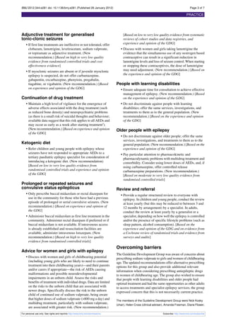 BMJ 2012;344:e281 doi: 10.1136/bmj.e281 (Published 26 January 2012)                                                                           Page 3 of 7

                                                                                                                                           PRACTICE




Adjunctive treatment for generalised                                                 [Based on low to very low quality evidence from systematic
tonic-clonic seizures                                                                reviews of cohort studies and data registries, and
    • If first line treatments are ineffective or not tolerated, offer               experience and opinion of the GDG]
      clobazam, lamotrigine, levetiracetam, sodium valproate,                      • Discuss with women and girls taking lamotrigine the
      or topiramate as adjunctive treatment. (New                                    evidence that the simultaneous use of any oestrogen based
      recommendation.) [Based on high to very low quality                            contraceptive can result in a significant reduction in
      evidence from randomised controlled trials and cost                            lamotrigine levels and loss of seizure control. When starting
      effectiveness evidence]                                                        or stopping these contraceptives, the dose of lamotrigine
    • If myoclonic seizures are absent or if juvenile myoclonic                      may need adjustment. (New recommendation.) [Based on
      epilepsy is suspected, do not offer carbamazepine,                             the experience and opinion of the GDG]
      gabapentin, oxcarbazepine, phenytoin, pregabalin,
      tiagabine, or vigabatrin. (New recommendation.) [Based                    People with learning disabilities
      on experience and opinion of the GDG]                                        • Ensure adequate time for consultation to achieve effective
                                                                                     management of epilepsy. (New recommendation.) [Based
Continuation of drug treatment                                                       on the experience and opinion of the GDG]
    • Maintain a high level of vigilance for the emergence of                      • Do not discriminate against people with learning
      adverse effects associated with the drug treatment (such                       disabilities; offer the same services, investigations, and
      as reduced bone density) and neuropsychiatric problems                         treatments to them as to the general population. (New
      (as there is a small risk of suicidal thoughts and behaviour;                  recommendation.) [Based on the experience and opinion
      available data suggest that this risk applies to all AEDs and                  of the GDG]
      may occur as early as a week after starting treatment5).
      (New recommendation.) [Based on experience and opinion                    Older people with epilepsy
      of the GDG]
                                                                                   • Do not discriminate against older people; offer the same
                                                                                     services, investigations, and treatments to them as to the
Ketogenic diet                                                                       general population. (New recommendation.) [Based on the
    • Refer children and young people with epilepsy whose                            experience and opinion of the GDG]
      seizures have not responded to appropriate AEDs to a                         • Pay particular attention to pharmacokinetic and
      tertiary paediatric epilepsy specialist for consideration of                   pharmacodynamic problems with multidrug treatment and
      introducing a ketogenic diet. (New recommendation)                             comorbidity. Consider using lower doses of AEDs, and, if
      [Based on low to very low quality evidence from                                using carbamazepine, offer controlled release
      randomised controlled trials and experience and opinion                        carbamazepine preparations. (New recommendation.)
      of the GDG]                                                                    [Based on moderate to very low quality evidence from
                                                                                     randomised controlled trials]
Prolonged or repeated seizures and
convulsive status epilepticus                                                   Review and referral
    • Only prescribe buccal midazolam or rectal diazepam for                       • Provide a regular structured review to everyone with
      use in the community for those who have had a previous                         epilepsy. In children and young people, conduct the review
      episode of prolonged or serial convulsive seizures. (New                       at least yearly (but this may be reduced to between 3 and
      recommendation.) [Based on experience and opinion of                           12 months by arrangement) by a specialist. In adults,
      the GDG]                                                                       conduct the review at least yearly by a generalist or a
    • Administer buccal midazolam as first line treatment in the                     specialist, depending on how well the epilepsy is controlled
      community. Administer rectal diazepam if preferred or if                       and/or the presence of specific lifestyle problems (such as
      buccal midazolam is not available. If intravenous access                       sleep pattern, alcohol consumption). [Based on the
      is already established and resuscitation facilities are                        experience and opinion of the GDG and on evidence from
      available, administer intravenous lorazepam. (New                              a Cochrane review of randomised trials and evidence from
      recommendation.) [Based on high to very low quality                            surveys and audits]
      evidence from randomised controlled trials]
                                                                                Overcoming barriers
Advice for women and girls with epilepsy
                                                                                The Guideline Development Group was aware of concerns about
    • Discuss with women and girls of childbearing potential                    prescribing sodium valproate to girls and women of childbearing
      (including young girls who are likely to need to continue                 age. The updated recommendations offer alternative prescribing
      treatment into their childbearing years)—and their parents                options for this group and also provide additional relevant
      and/or carers if appropriate—the risk of AEDs causing                     information when considering prescribing antiepileptic drugs
      malformations and possible neurodevelopmental                             to women of childbearing age. The group also wished to ensure
      impairments in an unborn child. Assess the risks and                      that people with learning disabilities and older people had
      benefits of treatment with individual drugs. Data are limited             optimal treatment and had the same opportunities as other adults
      on the risks to the unborn child that are associated with                 to access treatments and specialist epilepsy services; the group
      newer drugs. Specifically discuss the risk to the unborn                  expressed concern that this is not necessarily current practice.
      child of continued use of sodium valproate, being aware
      that higher doses of sodium valproate (>800 mg a day) and                 The members of the Guideline Development Group were Nick Kosky
      multidrug treatment, particularly with sodium valproate,                  (chair), Helen Cross (clinical adviser), Amanda Freeman, Diane Flower,
      are associated with greater risk. (New recommendation.)
For personal use only: See rights and reprints http://www.bmj.com/permissions                                        Subscribe: http://www.bmj.com/subscribe
 