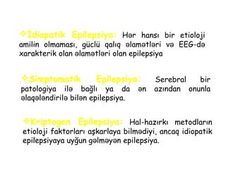 İdiopatik Epilepsiya: Hər hansı bir etioloji
amilin olmaması, güclü qalıq lam tl ri və ə ə ə EEG-də
xarakterik olan lam tl ri olan epilepsiyaə ə ə
Simptomatik Epilepsiya: Serebral bir
patologiya ilə bağlı ya da ən azından onunla
laq l ndirilə ə ə ə bilən epilepsiya.
Kriptogen Epilepsiya: Hal-hazırkı metodların
etioloji faktorları aşkarlaya bilm diyiə , ancaq idiopatik
epilepsiyaya uyğun g lm y nə ə ə epilepsiya.
 