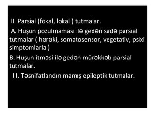 II. Parsial (fokal, lokal ) tutmalar.
A. Huşun pozulmaması il ged n sad parsialə ə ə
tutmalar ( h r ki, somatosensor, vegetativ, psixiə ə
simptomlarla )
B. Huşun itm si il ged n mür kk b parsialə ə ə ə ə
tutmalar.
III. T snifatlandırılmamış epileptik tutmalar.ə
 