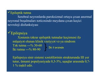 Epileptik tutma
Serebral neyronlarda paroksizmal ortaya çıxan anormal
neyronal boşalmaları nəticəsində meydana çıxan keçici
nevroloji disfunksiyası
Epilepsiya
Xəstenin təkrar epileptik tutmalar keçirməsi ilə
müşaiyət olunan klinik vəziyyət və ya sindrom
Tək tutma ---% 30-60
İki tutma ---% 80-90
Epilepsiya sinir sistemi xəstəlilərinin strukturunda III yer
tutur, ümumi populyasiyada 0,3-3%, uşaqlar arasında 0,7-
1 % təşkil edir.
İki il rzində ə
 