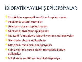 İDİOPATİK YAYILMIŞ EPİLEPSİYALAR
Körp l rin xoşxass li mioklonuk epileosiyalarə ə ə
Mioklonik-astatik tutmalar
Uşaqların absans epilepsiyaları
Mioklonik absanslar epilepsiyası
Müxt lif fenotipl rl idipatik yayılmış epilepsiyalarə ə ə
G ncl rin absans epilepsiyasıə ə
G ncl rin mioklonik epilepsiyalarıə ə
Yalnız yayılmış tonik klonik tutmalarla kec nə
epilepsiya
Fokal v ya multifokal kortikal displaziyaə
 
