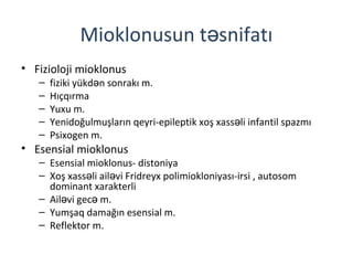 Mioklonusun t snifatıə
• Fizioloji mioklonus
– fiziki yükd n sonrakı m.ə
– Hıçqırma
– Yuxu m.
– Yenidoğulmuşların qeyri-epileptik xoş xass li infantil spazmıə
– Psixogen m.
• Esensial mioklonus
– Esensial mioklonus- distoniya
– Xoş xass li ail vi Fridreyx polimiokloniyası-irsi , autosomə ə
dominant xarakterli
– Ail vi gec m.ə ə
– Yumşaq damağın esensial m.
– Reflektor m.
 